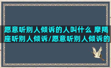 愿意听别人倾诉的人叫什么 摩羯座听别人倾诉/愿意听别人倾诉的人叫什么 摩羯座听别人倾诉-我的网站